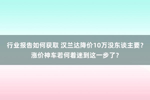 行业报告如何获取 汉兰达降价10万没东谈主要？涨价神车若何着迷到这一步了？