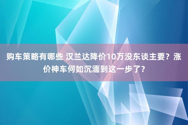 购车策略有哪些 汉兰达降价10万没东谈主要？涨价神车何如沉湎到这一步了？