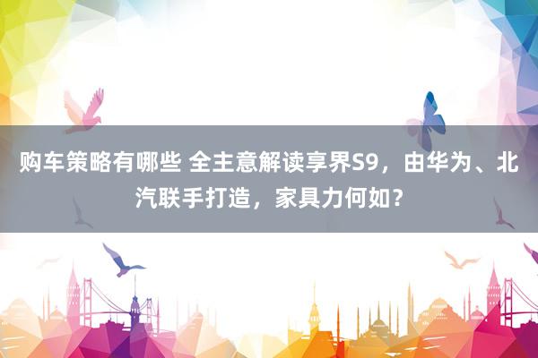 购车策略有哪些 全主意解读享界S9，由华为、北汽联手打造，家具力何如？