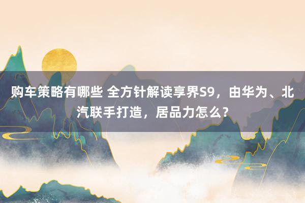 购车策略有哪些 全方针解读享界S9，由华为、北汽联手打造，居品力怎么？