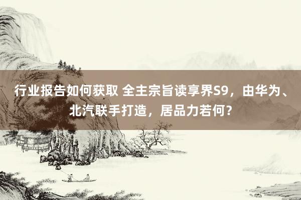 行业报告如何获取 全主宗旨读享界S9，由华为、北汽联手打造，居品力若何？