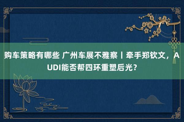 购车策略有哪些 广州车展不雅察丨牵手郑钦文，AUDI能否帮四环重塑后光？