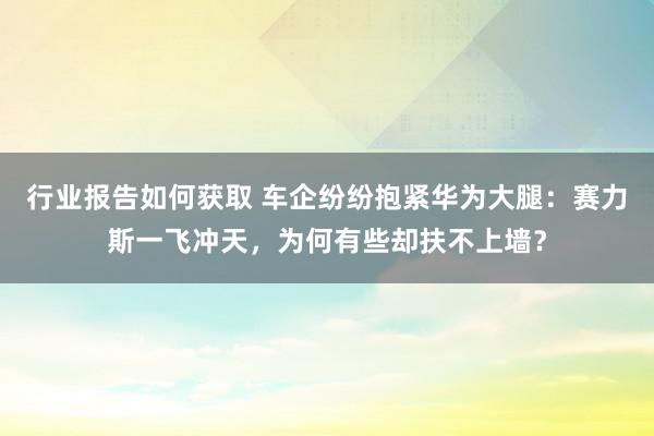 行业报告如何获取 车企纷纷抱紧华为大腿：赛力斯一飞冲天，为何有些却扶不上墙？