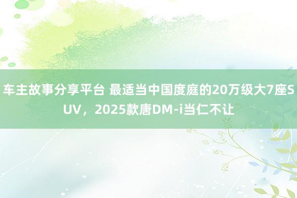 车主故事分享平台 最适当中国度庭的20万级大7座SUV，2025款唐DM-i当仁不让