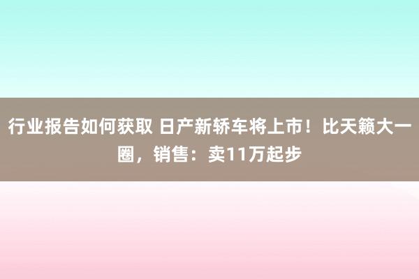 行业报告如何获取 日产新轿车将上市！比天籁大一圈，销售：卖11万起步