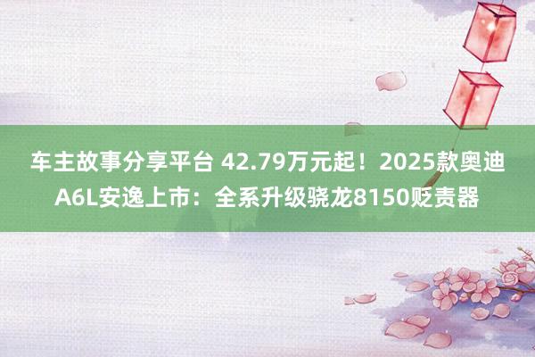 车主故事分享平台 42.79万元起！2025款奥迪A6L安逸上市：全系升级骁龙8150贬责器