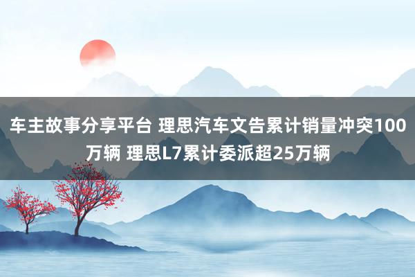 车主故事分享平台 理思汽车文告累计销量冲突100万辆 理思L7累计委派超25万辆