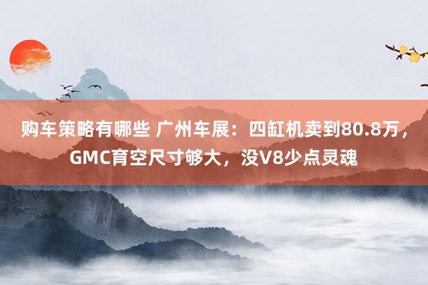 购车策略有哪些 广州车展：四缸机卖到80.8万，GMC育空尺寸够大，没V8少点灵魂