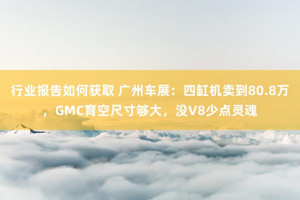 行业报告如何获取 广州车展：四缸机卖到80.8万，GMC育空尺寸够大，没V8少点灵魂