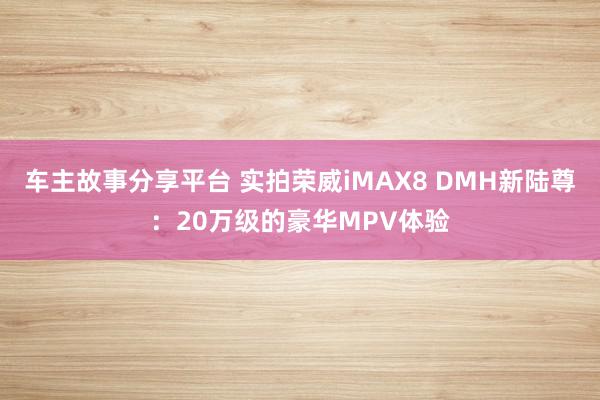 车主故事分享平台 实拍荣威iMAX8 DMH新陆尊：20万级的豪华MPV体验