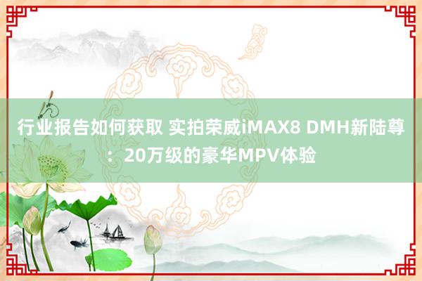 行业报告如何获取 实拍荣威iMAX8 DMH新陆尊：20万级的豪华MPV体验