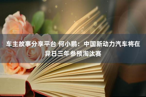 车主故事分享平台 何小鹏：中国新动力汽车将在异日三年参预淘汰赛