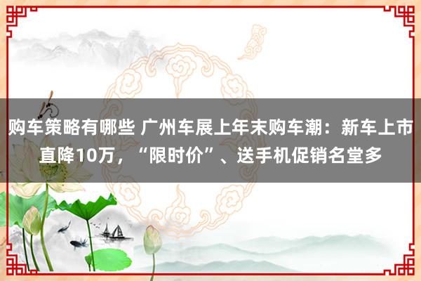 购车策略有哪些 广州车展上年末购车潮：新车上市直降10万，“限时价”、送手机促销名堂多