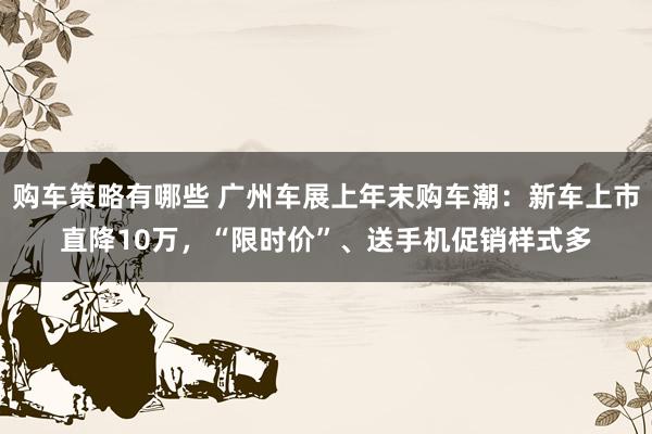 购车策略有哪些 广州车展上年末购车潮：新车上市直降10万，“限时价”、送手机促销样式多