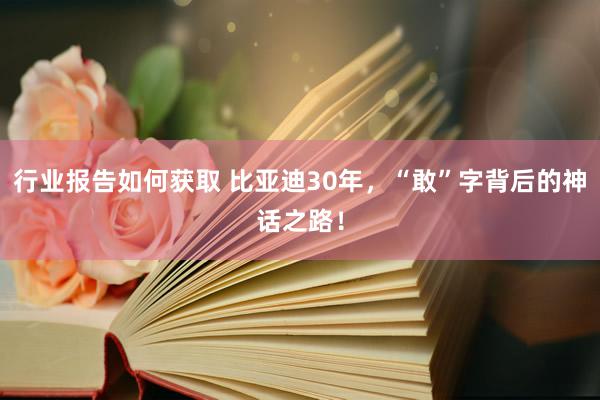 行业报告如何获取 比亚迪30年，“敢”字背后的神话之路！