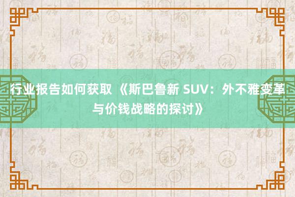 行业报告如何获取 《斯巴鲁新 SUV：外不雅变革与价钱战略的探讨》