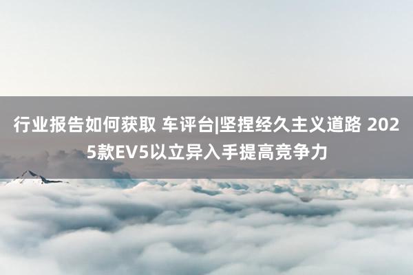 行业报告如何获取 车评台|坚捏经久主义道路 2025款EV5以立异入手提高竞争力