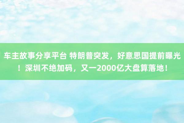 车主故事分享平台 特朗普突发，好意思国提前曝光！深圳不绝加码，又一2000亿大盘算落地！