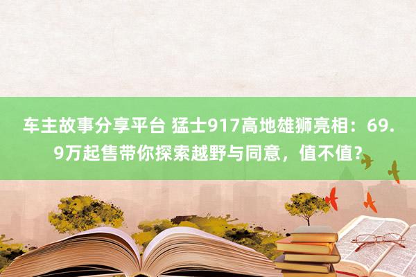 车主故事分享平台 猛士917高地雄狮亮相：69.9万起售带你探索越野与同意，值不值？