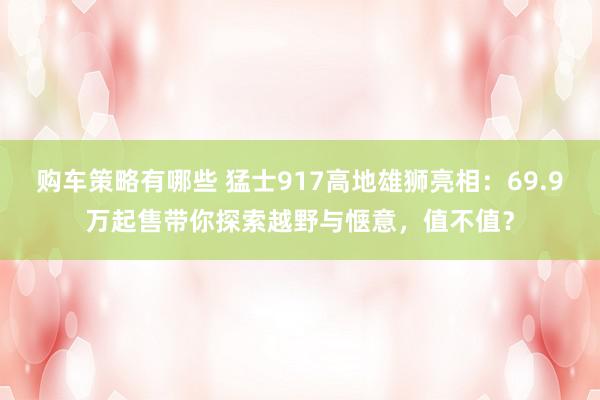 购车策略有哪些 猛士917高地雄狮亮相：69.9万起售带你探索越野与惬意，值不值？