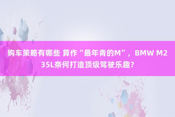 购车策略有哪些 算作“最年青的M”，BMW M235L奈何打造顶级驾驶乐趣？