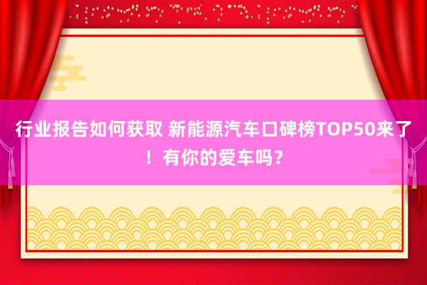 行业报告如何获取 新能源汽车口碑榜TOP50来了！有你的爱车吗？