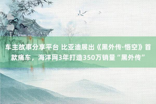 车主故事分享平台 比亚迪展出《黑外传·悟空》首款痛车，海洋网3年打造350万销量“黑外传”