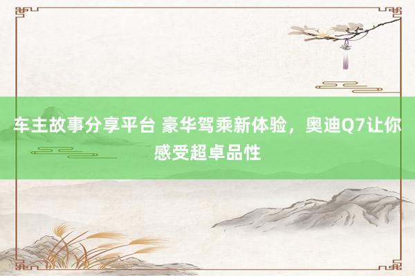 车主故事分享平台 豪华驾乘新体验，奥迪Q7让你感受超卓品性