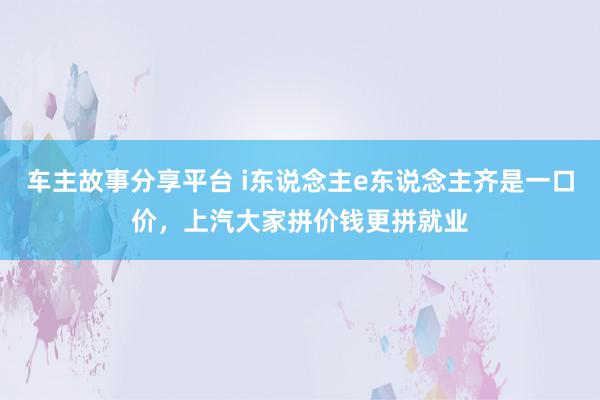 车主故事分享平台 i东说念主e东说念主齐是一口价，上汽大家拼价钱更拼就业