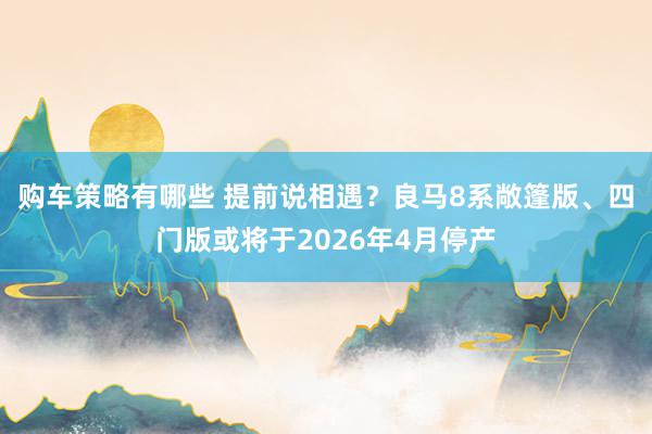 购车策略有哪些 提前说相遇？良马8系敞篷版、四门版或将于2026年4月停产