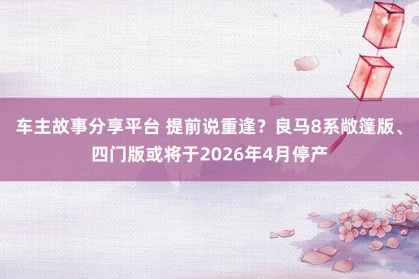 车主故事分享平台 提前说重逢？良马8系敞篷版、四门版或将于2026年4月停产