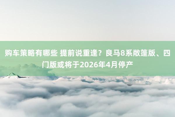 购车策略有哪些 提前说重逢？良马8系敞篷版、四门版或将于2026年4月停产