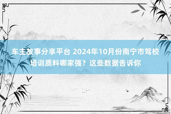 车主故事分享平台 2024年10月份南宁市驾校培训质料哪家强？这些数据告诉你