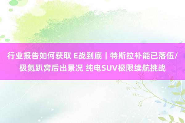 行业报告如何获取 E战到底｜特斯拉补能已落伍/极氪趴窝后出景况 纯电SUV极限续航挑战