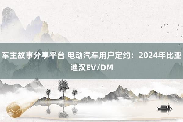 车主故事分享平台 电动汽车用户定约：2024年比亚迪汉EV/DM