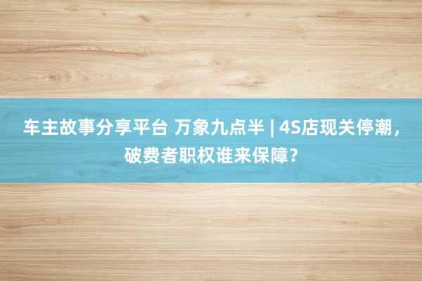 车主故事分享平台 万象九点半 | 4S店现关停潮，破费者职权谁来保障？