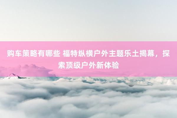 购车策略有哪些 福特纵横户外主题乐土揭幕，探索顶级户外新体验