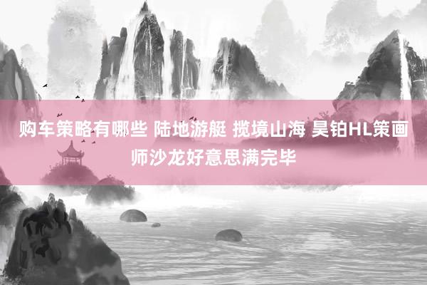 购车策略有哪些 陆地游艇 揽境山海 昊铂HL策画师沙龙好意思满完毕