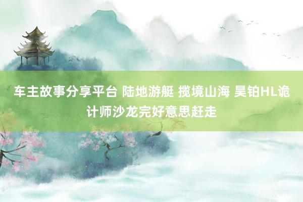 车主故事分享平台 陆地游艇 揽境山海 昊铂HL诡计师沙龙完好意思赶走