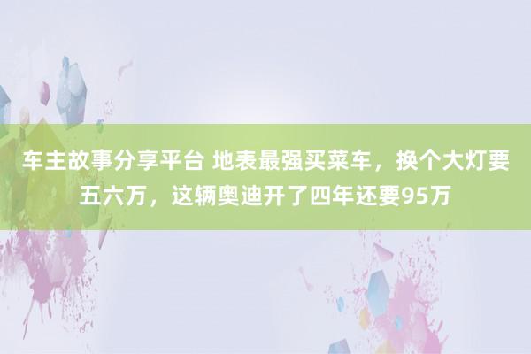 车主故事分享平台 地表最强买菜车，换个大灯要五六万，这辆奥迪开了四年还要95万