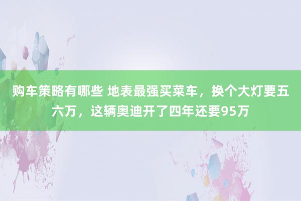 购车策略有哪些 地表最强买菜车，换个大灯要五六万，这辆奥迪开了四年还要95万