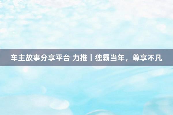 车主故事分享平台 力推丨独霸当年，尊享不凡