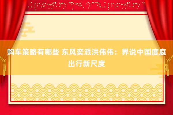 购车策略有哪些 东风奕派洪伟伟：界说中国度庭出行新尺度