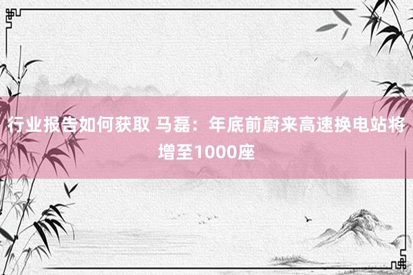 行业报告如何获取 马磊：年底前蔚来高速换电站将增至1000座