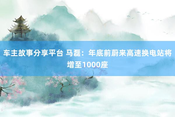 车主故事分享平台 马磊：年底前蔚来高速换电站将增至1000座