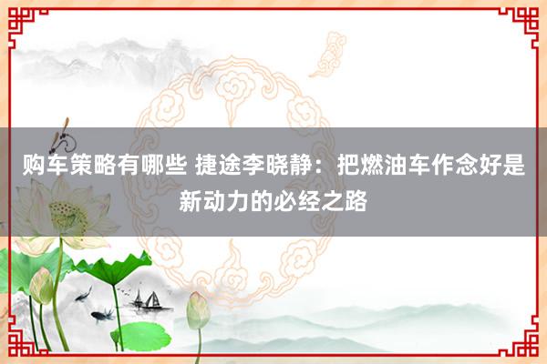 购车策略有哪些 捷途李晓静：把燃油车作念好是新动力的必经之路