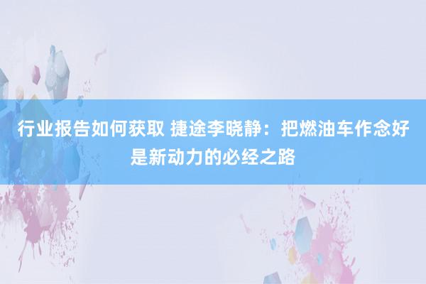 行业报告如何获取 捷途李晓静：把燃油车作念好是新动力的必经之路