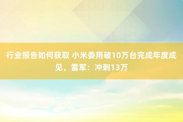 行业报告如何获取 小米委用破10万台完成年度成见，雷军：冲刺13万