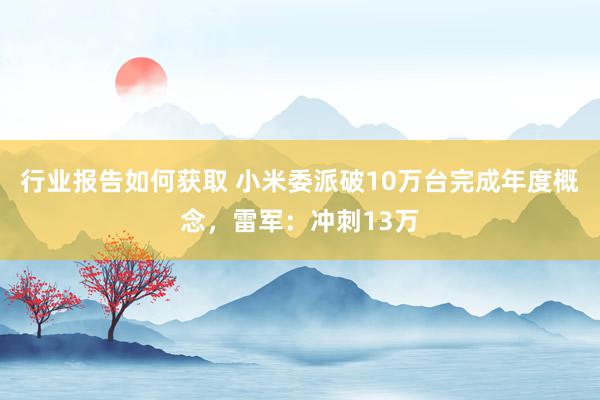 行业报告如何获取 小米委派破10万台完成年度概念，雷军：冲刺13万