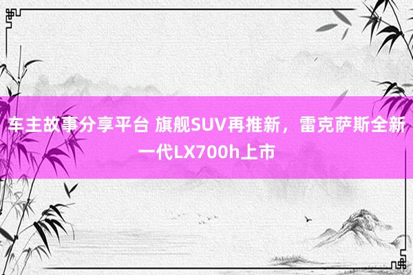 车主故事分享平台 旗舰SUV再推新，雷克萨斯全新一代LX700h上市